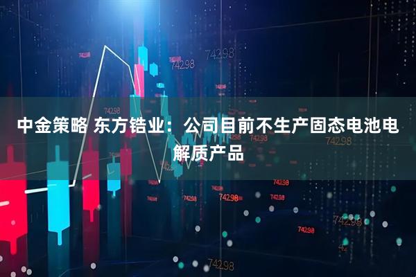 中金策略 东方锆业：公司目前不生产固态电池电解质产品