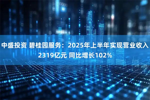 中盛投资 碧桂园服务：2025年上半年实现营业收入2319亿元 同比增长102%
