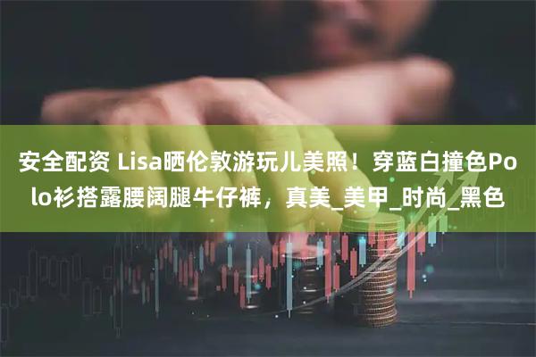 安全配资 Lisa晒伦敦游玩儿美照！穿蓝白撞色Polo衫搭露腰阔腿牛仔裤，真美_美甲_时尚_黑色