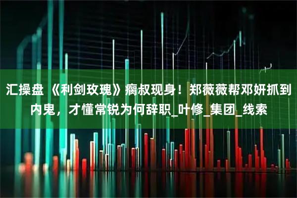 汇操盘 《利剑玫瑰》瘸叔现身！郑薇薇帮邓妍抓到内鬼，才懂常锐为何辞职_叶修_集团_线索