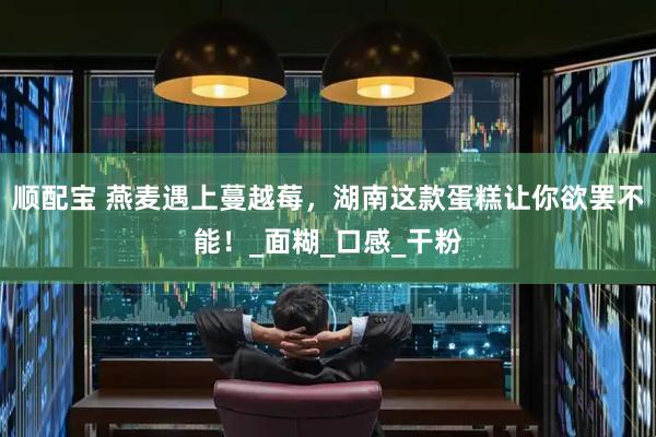 顺配宝 燕麦遇上蔓越莓，湖南这款蛋糕让你欲罢不能！_面糊_口感_干粉