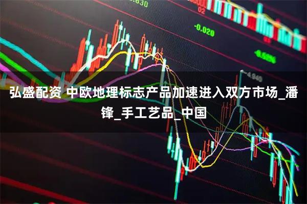 弘盛配资 中欧地理标志产品加速进入双方市场_潘锋_手工艺品_中国