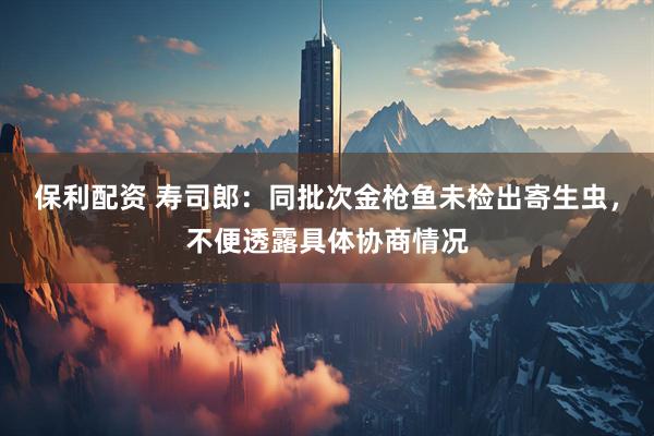 保利配资 寿司郎：同批次金枪鱼未检出寄生虫，不便透露具体协商情况