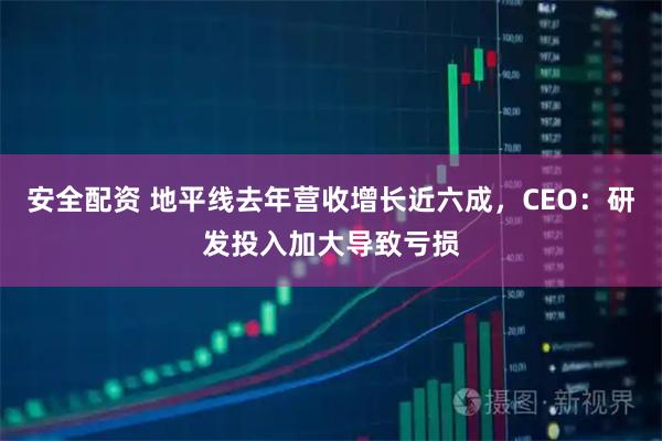 安全配资 地平线去年营收增长近六成，CEO：研发投入加大导致亏损