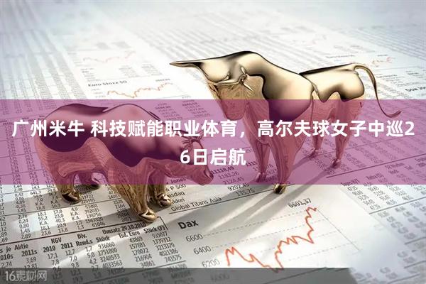 广州米牛 科技赋能职业体育，高尔夫球女子中巡26日启航