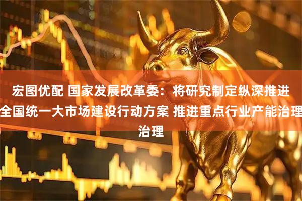 宏图优配 国家发展改革委：将研究制定纵深推进全国统一大市场建设行动方案 推进重点行业产能治理