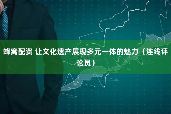 蜂窝配资 让文化遗产展现多元一体的魅力（连线评论员）