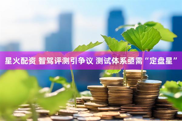 星火配资 智驾评测引争议 测试体系亟需“定盘星”