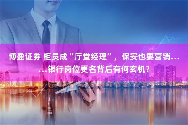 博盈证券 柜员成“厅堂经理”，保安也要营销……银行岗位更名背后有何玄机？