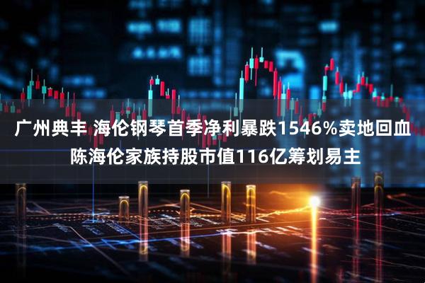 广州典丰 海伦钢琴首季净利暴跌1546%卖地回血 陈海伦家族持股市值116亿筹划易主