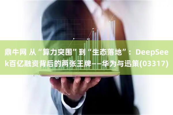 鼎牛网 从“算力突围”到“生态落地”：DeepSeek百亿融资背后的两张王牌——华为与迅策(03317)