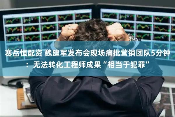 赛岳恒配资 魏建军发布会现场痛批营销团队5分钟：无法转化工程师成果“相当于犯罪”