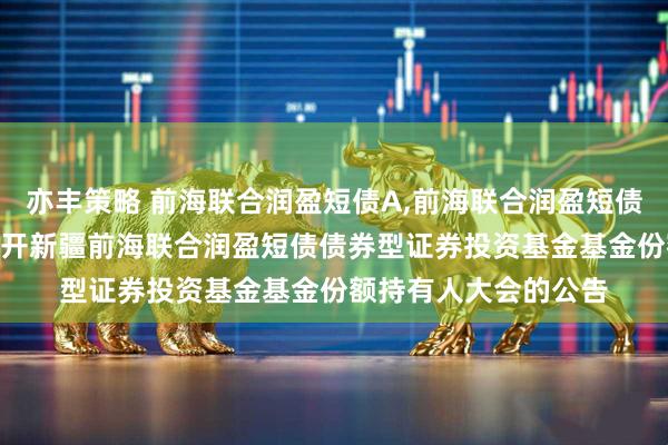 亦丰策略 前海联合润盈短债A,前海联合润盈短债C 关于以通讯方式召开新疆前海联合润盈短债债券型证券投资基金基金份额持有人大会的公告