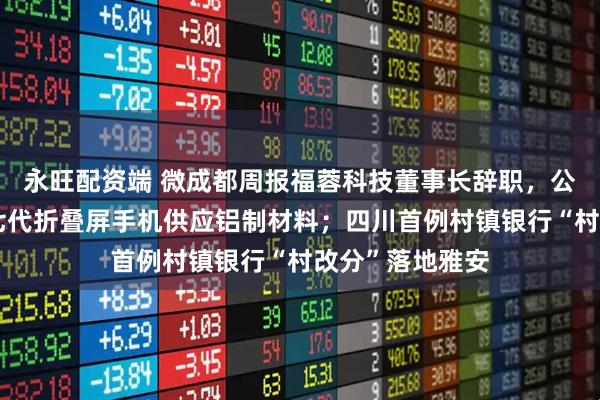永旺配资端 微成都周报福蓉科技董事长辞职，公司曾为三星第七代折叠屏手机供应铝制材料；四川首例村镇银行“村改分”落地雅安