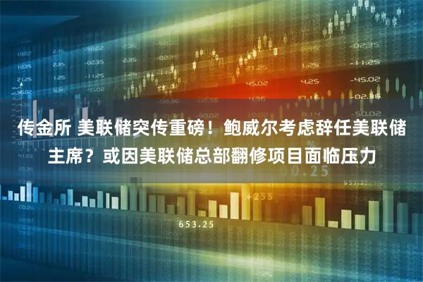 传金所 美联储突传重磅！鲍威尔考虑辞任美联储主席？或因美联储总部翻修项目面临压力