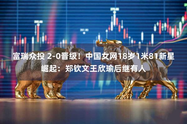 富瑞众投 2-0晋级！中国女网18岁1米81新星崛起：郑钦文王欣瑜后继有人