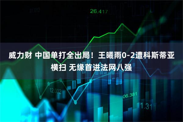 威力财 中国单打全出局！王曦雨0-2遭科斯蒂亚横扫 无缘首进法网八强