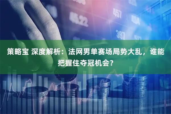 策略宝 深度解析：法网男单赛场局势大乱，谁能把握住夺冠机会？