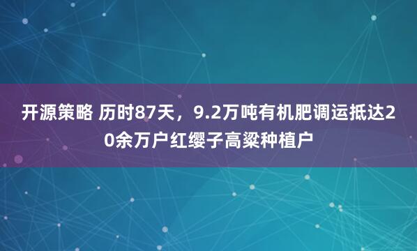 开源策略 历时87天，9.2万吨有机肥调运抵达20余万户红缨子高粱种植户