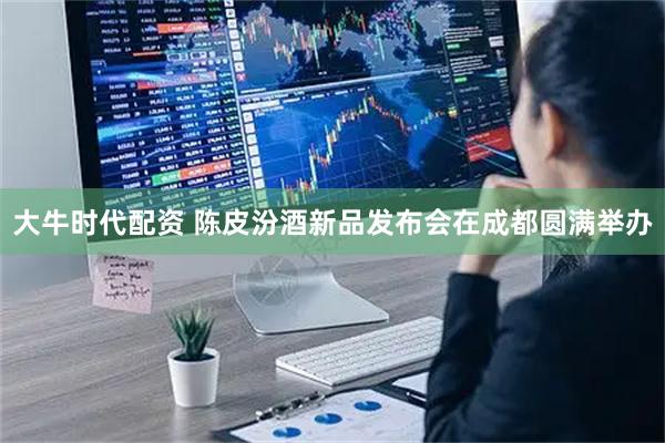 大牛时代配资 陈皮汾酒新品发布会在成都圆满举办