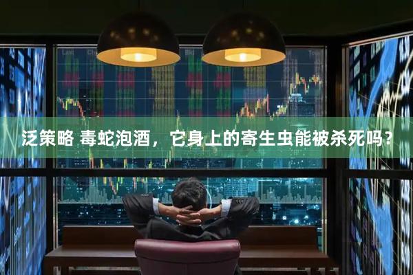 泛策略 毒蛇泡酒，它身上的寄生虫能被杀死吗？