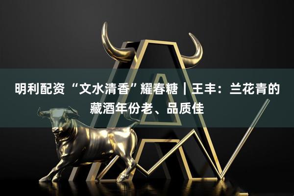 明利配资 “文水清香”耀春糖｜王丰：兰花青的藏酒年份老、品质佳