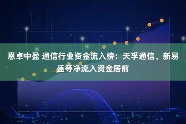 恩卓中盈 通信行业资金流入榜：天孚通信、新易盛等净流入资金居前