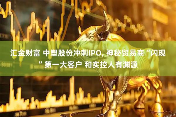 汇金财富 中塑股份冲刺IPO, 神秘贸易商“闪现”第一大客户 和实控人有渊源