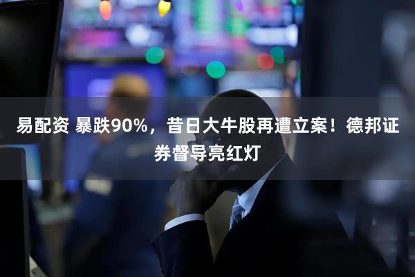 易配资 暴跌90%，昔日大牛股再遭立案！德邦证券督导亮红灯