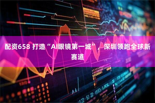 配资658 打造“AI眼镜第一城”，深圳领跑全球新赛道