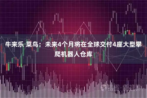 牛来乐 菜鸟：未来4个月将在全球交付4座大型攀爬机器人仓库