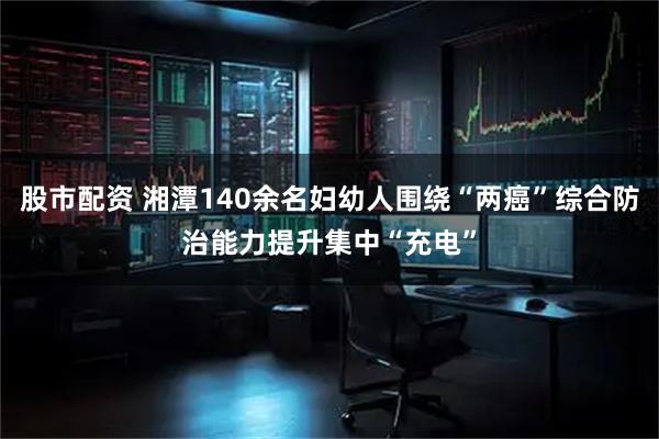 股市配资 湘潭140余名妇幼人围绕“两癌”综合防治能力提升集中“充电”