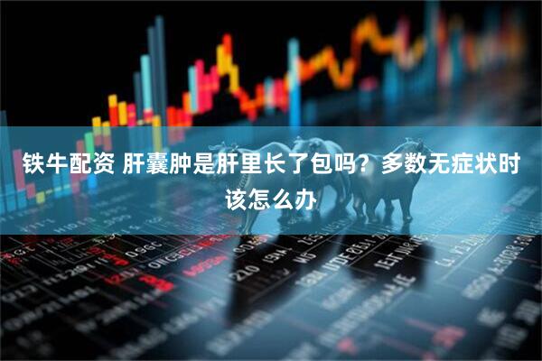 铁牛配资 肝囊肿是肝里长了包吗？多数无症状时该怎么办
