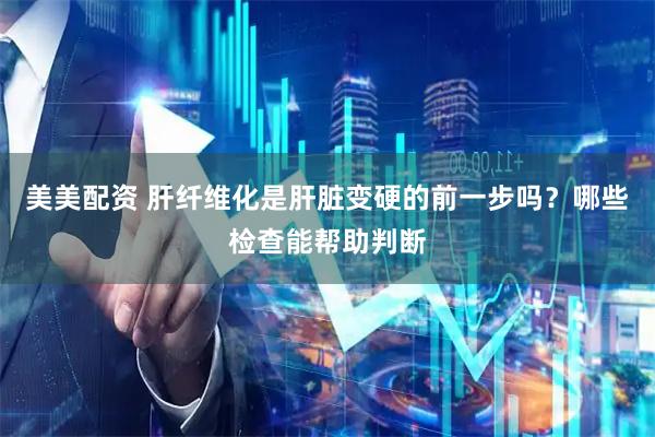 美美配资 肝纤维化是肝脏变硬的前一步吗？哪些检查能帮助判断